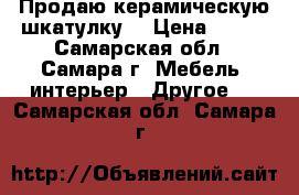 Продаю керамическую шкатулку. › Цена ­ 400 - Самарская обл., Самара г. Мебель, интерьер » Другое   . Самарская обл.,Самара г.